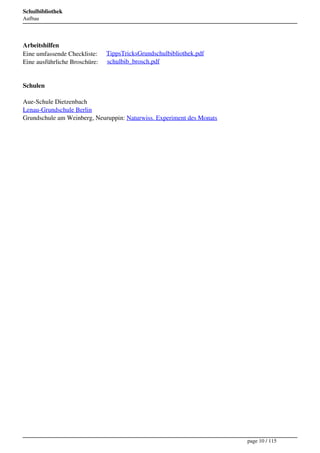 Schulbibliothek
Aufbau




Arbeitshilfen
Eine umfassende Checkliste:     TippsTricksGrundschulbibliothek.pdf
Eine ausführliche Broschüre:    schulbib_brosch.pdf


Schulen

Aue-Schule Dietzenbach
Lenau-Grundschule Berlin
Grundschule am Weinberg, Neuruppin: Naturwiss. Experiment des Monats




                                                                       page 10 / 115
 