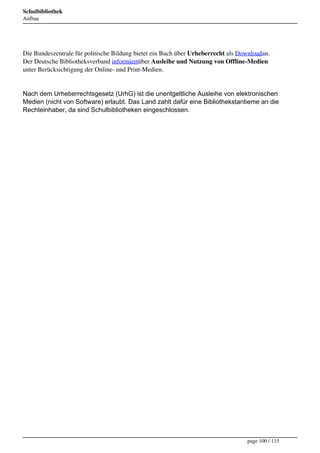 Schulbibliothek
Aufbau




Die Bundeszentrale für politische Bildung bietet ein Buch über Urheberrecht als Downloadan.
Der Deutsche Bibliotheksverband informiertüber Ausleihe und Nutzung von Offline-Medien
unter Berücksichtigung der Online- und Print-Medien.


Nach dem Urheberrechtsgesetz (UrhG) ist die unentgeltliche Ausleihe von elektronischen
Medien (nicht von Software) erlaubt. Das Land zahlt dafür eine Bibliothekstantieme an die
Rechteinhaber, da sind Schulbibliotheken eingeschlossen.




                                                                                  page 100 / 115
 