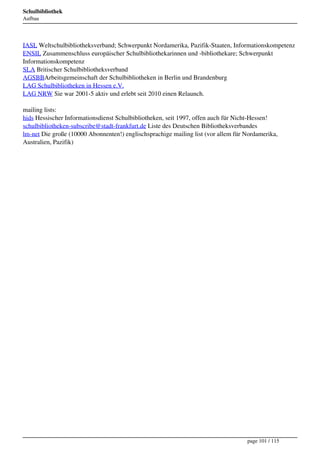 Schulbibliothek
Aufbau




IASL Weltschulbibliotheksverband; Schwerpunkt Nordamerika, Pazifik-Staaten, Informationskompetenz
ENSIL Zusammenschluss europäischer Schulbibliothekarinnen und -bibliothekare; Schwerpunkt
Informationskompetenz
SLA Britischer Schulbibliotheksverband
AGSBBArbeitsgemeinschaft der Schulbibliotheken in Berlin und Brandenburg
LAG Schulbibliotheken in Hessen e.V.
LAG NRW Sie war 2001-5 aktiv und erlebt seit 2010 einen Relaunch.

mailing lists:
hids Hessischer Informationsdienst Schulbibliotheken, seit 1997, offen auch für Nicht-Hessen!
schulbibliotheken-subscribe@stadt-frankfurt.de Liste des Deutschen Bibliotheksverbandes
lm-net Die große (10000 Abonnenten!) englischsprachige mailing list (vor allem für Nordamerika,
Australien, Pazifik)




                                                                                   page 101 / 115
 