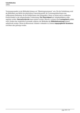 Schulbibliothek
Aufbau




Vertretungsstunden in der Bibliothek können ein "Marketinginstrument" sein: Für die Schulleitung wird
die Bibliothek zum Helfer bei plötzlichem Unterrichtsausfall, für Vertretungslehrer/innen eine
willkommene Entlastung, für die Schüler/innen eine Gelegenheit, Neues zu lernen und zu entdecken.
Freilich bedarf es der entsprechenden Vorbereitung: Ein Materialpool mit Aufgabenblättern sollte
angelegt werden. Internetrecherche kann trainiert werden. Klassen, in denen eine Lesetagebuch geführt
wird, werden eine zusätzliche Lesestunde schätzen, die Methoden der Bibliotheksnutzung können
aufgefrischt werden. Wenn ein Klassensatz Atlanten vorhanden ist, können topographische Kenntnisse
erworben oder gefestigt werden.




                                                                                   page 102 / 115
 
