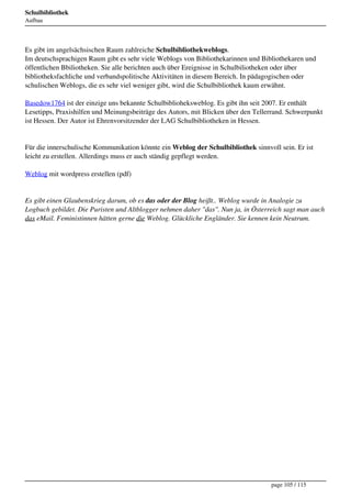 Schulbibliothek
Aufbau




Es gibt im angelsächsischen Raum zahlreiche Schulbibliothekweblogs.
Im deutschsprachigen Raum gibt es sehr viele Weblogs von Bibliothekarinnen und Bibliothekaren und
öffentlichen Bbiliotheken. Sie alle berichten auch über Ereignisse in Schulbiliotheken oder über
bibliotheksfachliche und verbandspolitische Aktivitäten in diesem Bereich. In pädagogischen oder
schulischen Weblogs, die es sehr viel weniger gibt, wird die Schulbibliothek kaum erwähnt.

Basedow1764 ist der einzige uns bekannte Schulbiblioheksweblog. Es gibt ihn seit 2007. Er enthält
Lesetipps, Praxishilfen und Meinungsbeiträge des Autors, mit Blicken über den Tellerrand. Schwerpunkt
ist Hessen. Der Autor ist Ehrenvorsitzender der LAG Schulbibliotheken in Hessen.


Für die innerschulische Kommunikation könnte ein Weblog der Schulbibliothek sinnvoll sein. Er ist
leicht zu erstellen. Allerdings muss er auch ständig gepflegt werden.

Weblog mit wordpress erstellen (pdf)


Es gibt einen Glaubenskrieg darum, ob es das oder der Blog heißt.. Weblog wurde in Analogie zu
Logbuch gebildet. Die Puristen und Altblogger nehmen daher "das". Nun ja, in Österreich sagt man auch
das eMail. Feministinnen hätten gerne die Weblog. Glückliche Engländer. Sie kennen kein Neutrum.




                                                                                   page 105 / 115
 