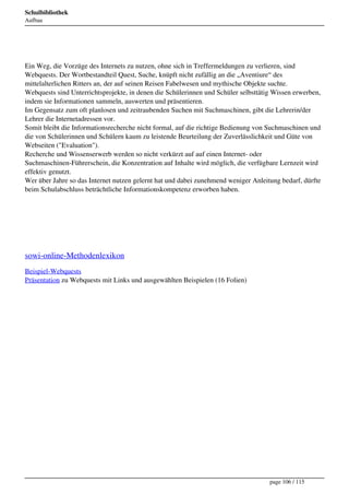 Schulbibliothek
Aufbau




 
Ein Weg, die Vorzüge des Internets zu nutzen, ohne sich in Treffermeldungen zu verlieren, sind
Webquests. Der Wortbestandteil Quest, Suche, knüpft nicht zufällig an die „Aventiure“ des
mittelalterlichen Ritters an, der auf seinen Reisen Fabelwesen und mythische Objekte suchte.
Webquests sind Unterrichtsprojekte, in denen die Schülerinnen und Schüler selbsttätig Wissen erwerben,
indem sie Informationen sammeln, auswerten und präsentieren.
Im Gegensatz zum oft planlosen und zeitraubenden Suchen mit Suchmaschinen, gibt die Lehrerin/der
Lehrer die Internetadressen vor.
Somit bleibt die Informationsrecherche nicht formal, auf die richtige Bedienung von Suchmaschinen und
die von Schülerinnen und Schülern kaum zu leistende Beurteilung der Zuverlässlichkeit und Güte von
Webseiten ("Evaluation").
Recherche und Wissenserwerb werden so nicht verkürzt auf auf einen Internet- oder
Suchmaschinen-Führerschein, die Konzentration auf Inhalte wird möglich, die verfügbare Lernzeit wird
effektiv genutzt.
Wer über Jahre so das Internet nutzen gelernt hat und dabei zunehmend weniger Anleitung bedarf, dürfte
beim Schulabschluss beträchtliche Informationskompetenz erworben haben.



 

 

sowi-online-Methodenlexikon
Beispiel-Webquests
Präsentation zu Webquests mit Links und ausgewählten Beispielen (16 Folien)




                                                                                    page 106 / 115
 