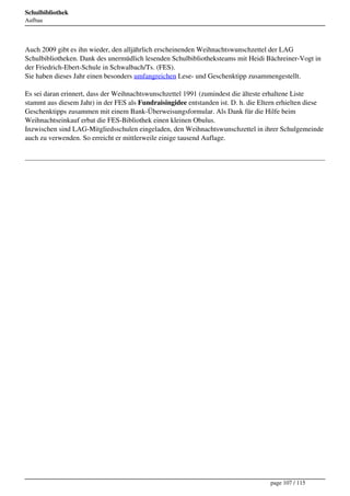 Schulbibliothek
Aufbau




Auch 2009 gibt es ihn wieder, den alljährlich erscheinenden Weihnachtswunschzettel der LAG
Schulbibliotheken. Dank des unermüdlich lesenden Schulbibliotheksteams mit Heidi Bächreiner-Vogt in
der Friedrich-Ebert-Schule in Schwalbach/Ts. (FES).
Sie haben dieses Jahr einen besonders umfangreichen Lese- und Geschenktipp zusammengestellt.

Es sei daran erinnert, dass der Weihnachtswunschzettel 1991 (zumindest die älteste erhaltene Liste
stammt aus diesem Jahr) in der FES als Fundraisingidee entstanden ist. D. h. die Eltern erhielten diese
Geschenktipps zusammen mit einem Bank-Überweisungsformular. Als Dank für die Hilfe beim
Weihnachtseinkauf erbat die FES-Bibliothek einen kleinen Obulus.
Inzwischen sind LAG-Mitgliedsschulen eingeladen, den Weihnachtswunschzettel in ihrer Schulgemeinde
auch zu verwenden. So erreicht er mittlerweile einige tausend Auflage.




                                                                                    page 107 / 115
 