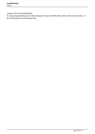 Schulbibliothek
Aufbau




Anderes Wort für Schulbiliothek.
Es wird gelegentlich benutzt als Bezeichnung für eine Schulbibliothek. Dabei soll deutlich werden, wo
der Schwerpunkt der Einrichtung liegt




                                                                                     page 108 / 115
 