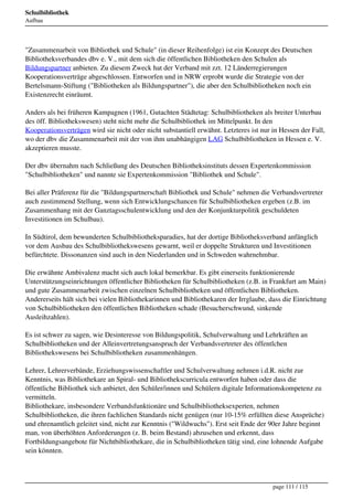 Schulbibliothek
Aufbau




"Zusammenarbeit von Bibliothek und Schule" (in dieser Reihenfolge) ist ein Konzept des Deutschen
Bibliotheksverbandes dbv e. V., mit dem sich die öffentlichen Bibliotheken den Schulen als
Bildungspartner anbieten. Zu diesem Zweck hat der Verband mit zzt. 12 Länderregierungen
Kooperationsverträge abgeschlossen. Entworfen und in NRW erprobt wurde die Strategie von der
Bertelsmann-Stiftung ("Bibliotheken als Bildungspartner"), die aber den Schulbibliotheken noch ein
Existenzrecht einräumt.

Anders als bei früheren Kampagnen (1961, Gutachten Städtetag: Schulbibliotheken als breiter Unterbau
des öff. Bibliothekswesen) steht nicht mehr die Schulbibliothek im Mittelpunkt. In den
Kooperationsverträgen wird sie nicht oder nicht substantiell erwähnt. Letzteres ist nur in Hessen der Fall,
wo der dbv die Zusammenarbeit mit der von ihm unabhängigen LAG Schulbibliotheken in Hessen e. V.
akzeptieren musste.

Der dbv übernahm nach Schließung des Deutschen Bibliotheksinstituts dessen Expertenkommission
"Schulbibliotheken" und nannte sie Expertenkommission "Bibliothek und Schule".

Bei aller Präferenz für die "Bildungspartnerschaft Bibliothek und Schule" nehmen die Verbandsvertreter
auch zustimmend Stellung, wenn sich Entwicklungschancen für Schulbibliotheken ergeben (z.B. im
Zusammenhang mit der Ganztagsschulentwicklung und den der Konjunkturpolitik geschuldeten
Investitionen im Schulbau).

In Südtirol, dem bewunderten Schulbibliotheksparadies, hat der dortige Bibliotheksverband anfänglich
vor dem Ausbau des Schulbibliothekswesens gewarnt, weil er doppelte Strukturen und Investitionen
befürchtete. Dissonanzen sind auch in den Niederlanden und in Schweden wahrnehmbar.

Die erwähnte Ambivalenz macht sich auch lokal bemerkbar. Es gibt einerseits funktionierende
Unterstützungseinrichtungen öffentlicher Bibliotheken für Schulbibliotheken (z.B. in Frankfurt am Main)
und gute Zusammenarbeit zwischen einzelnen Schulbibliotheken und öffentlichen Bibliotheken.
Andererseits hält sich bei vielen Bibliothekarinnen und Bibliothekaren der Irrglaube, dass die Einrichtung
von Schulbibliotheken den öffentlichen Bibliotheken schade (Besucherschwund, sinkende
Ausleihzahlen).

Es ist schwer zu sagen, wie Desinteresse von Bildungspolitik, Schulverwaltung und Lehrkräften an
Schulbibliotheken und der Alleinvertretungsanspruch der Verbandsvertreter des öffentlchen
Bibliothekswesens bei Schulbibliotheken zusammenhängen.

Lehrer, Lehrerverbände, Erziehungswissenschaftler und Schulverwaltung nehmen i.d.R. nicht zur
Kenntnis, was Bibliothekare an Spiral- und Bibliothekscurricula entworfen haben oder dass die
öffentliche Bibliothek sich anbietet, den Schüler/innen und Schülern digitale Informationskompetenz zu
vermitteln.
Bibliothekare, insbesondere Verbandsfunktionäre und Schulbibliotheksexperten, nehmen
Schulbibliotheken, die ihren fachlichen Standards nicht genügen (nur 10-15% erfüllten diese Ansprüche)
und ehrenamtlich geleitet sind, nicht zur Kenntnis ("Wildwuchs"). Erst seit Ende der 90er Jahre beginnt
man, von überhöhten Anforderungen (z. B. beim Bestand) abzusehen und erkennt, dass
Fortbildungsangebote für Nichtbibliothekare, die in Schulbibliotheken tätig sind, eine lohnende Aufgabe
sein könnten.




                                                                                        page 111 / 115
 