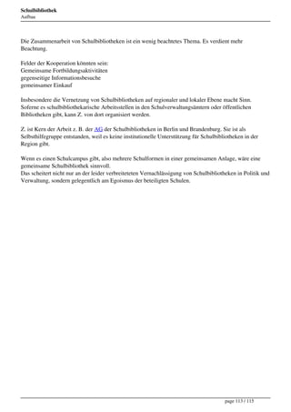 Schulbibliothek
Aufbau




Die Zusammenarbeit von Schulbibliotheken ist ein wenig beachtetes Thema. Es verdient mehr
Beachtung.

Felder der Kooperation könnten sein:
Gemeinsame Fortbildungsaktivitäten
gegenseitige Informationsbesuche
gemeinsamer Einkauf

Insbesondere die Vernetzung von Schulbibliotheken auf regionaler und lokaler Ebene macht Sinn.
Soferne es schulbibliothekarische Arbeitsstellen in den Schulverwaltungsämtern oder öffentlichen
Bibliotheken gibt, kann Z. von dort organisiert werden.

Z. ist Kern der Arbeit z. B. der AG der Schulbibliotheken in Berlin und Brandenburg. Sie ist als
Selbsthilfegruppe entstanden, weil es keine institutionelle Unterstützung für Schulbibliotheken in der
Region gibt.

Wenn es einen Schulcampus gibt, also mehrere Schulformen in einer gemeinsamen Anlage, wäre eine
gemeinsame Schulbibliothek sinnvoll.
Das scheitert nicht nur an der leider verbreiteteten Vernachlässigung von Schulbibliotheken in Politik und
Verwaltung, sondern gelegentlich am Egoismus der beteiligten Schulen.




                                                                                       page 113 / 115
 
