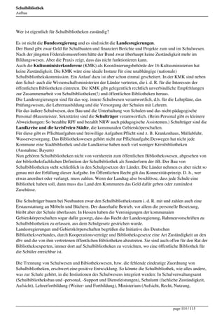 Schulbibliothek
Aufbau




Wer ist eigentlich für Schulbibliotheken zuständig?

Es ist nicht die Bundesregierung und es sind nicht die Landesregierungen.
Der Bund gibt zwar Geld für Schulbauten und finanziert Berichte und Projekte zum und im Schulwesen.
Nach der jüngsten Föderalismusreform hätte der Bund zwar überhaupt keine Zuständigkeit mehr im
Bildungswesen. Aber die Praxis zeigt, dass das nicht funktionieren kann.
Auch die Kultusministerkonferenz (KMK) als Koordinierungsbehörde der 16 Kultusministerien hat
keine Zuständigkeit. Die KMK wäre eine ideale Instanz für eine unabhängige (nationale)
Schulbibliothekskommission. Ein Anlauf dazu ist aber schon einmal gescheitert. In der KMK sind neben
den Schul- auch die Wissenschaftsministerien der Länder vertreten, die i. d. R. für die Interessen der
öffentlichen Bibliotheken eintreten. Die KMK gibt gelegentlich rechtlich unverbindliche Empfehlungen
zur Zusammenarbeit von Schulbibliotheken(!) und öffentlichen Bibliotheken heraus.
Die Landesregierungen sind für das sog. innere Schulwesen verantwortlich, d.h. für die Lehrpläne, das
Prüfungswesen, die Lehrerausbildung und die Versorgung der Schulen mit Lehrern.
Für das äußere Schulwesen, den Bau und die Unterhaltung von Schulen und das nicht-pädagogische
Personal (Hausmeister, Sekretärin) sind die Schulträger verantwortlich. (Beim Personal gibt es kleinere
Abweichungen: So bezahlte RPF und bezahlt NRW auch pädagogische Assistenten.) Schulträger sind die
Landkreise und die kreisfreien Städte, die kommunalen Gebietsköperschaften.
Für diese gibt es Pflichtaufgaben und freiwillige Aufgaben:Pflicht sind z. B. Krankenhaus, Müllabfuhr,
Wasserversorgung. Das Bibliothekswesen gehört nicht zur Pflichtaufgabe.Deswegen hat nicht jede
Kommune eine Stadtbibliothek und die Landkreise haben noch viel weniger Kreisbibliotheken
(Ausnahme: Bayern)
Nun gehören Schulbibliotheken nicht von vornherein zum öffentlichen Bibliothekswesen, abgesehen von
der bibliotheksfachlichen Definition der Schulbibliothek als Sonderform der öB. Der Bau von
Schulbibliotheken steht schließlich in den Schulgesetzen der Länder. Die Länder nehmen es aber nicht so
genau mit der Erfüllung dieser Aufgabe. Im Öffentlichen Recht gilt das Konnexitätsprinzip. D. h., wer
etwas anordnet oder verlangt, muss zahlen. Wenn der Landtag also beschlösse, dass jede Schule eine
Bibliothek haben soll, dann muss das Land den Kommunen das Geld dafür geben oder zumindest
Zuschüsse.

Die Schulträger bauen bei Neubauten zwar den Schulbibliotheksraum i. d. R. mit und zahlen auch eine
Erstausstattung an Möbeln und Büchern. Der dauerhafte Betrieb, vor allem die personelle Besetzung,
bleibt aber der Schule überlassen. In Hessen haben die Vereinigungen der kommunalen
Gebietskörperschaften sogar dafür gesorgt, dass das Recht der Landesregierung, Rahmenvorschriften zu
Schulbibliotheken zu erlassen, aus dem Schulgesetz gestrichen wurde.
Landesregierungen und Gebietskörperschaften begrüßen die Initiative des Deutschen
Bibliotheksverbandes, durch Kooperationsverträge und Bibliotheksgesetze eine Art Zuständigkeit an den
dbv und die von ihm vertretenen öffentlichen Bibliotheken abzutreten. Sie sind auch offen für den Rat der
Bibliotheksexperten, immer dort auf Schulbibliotheken zu verzichten, wo eine öffentliche Bibliothek für
die Schüler erreichbar ist.

Die Trennung von Schulwesen und Bibiothekswesen, bzw. die fehlende eindeutige Zuordnung von
Schulbibliotheken, erschwert eine positive Entwicklung. So könnte die Schulbibliothek, wie alles andere,
was zur Schule gehört, in die Instiutionen des Schulwesens integriert werden: In Schulverwaltungsamt
(Schulbibliotheksbau und -personal, -Support und Dienstleistungen), Schulamt (fachliche Zuständigkeit,
Aufsicht), Lehrerfortbildung (Weiter- und Fortbildung), Ministerium (Aufsicht, Recht, Nutzung,




                                                                                      page 114 / 115
 