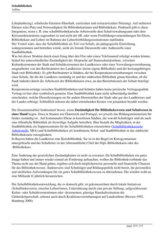 Schulbibliothek
                                   Aufbau




                                   Lehrplanbezug), schulische Gremien (Haushalt, curriculare und extracurriculare Nutzung). Auf mehreren
                                   Ebenen wäre Platz und Notwendigkeit für Bibliothekarinnen und Bibliothekare. Punktuell gibt es diese
                                   Integration, wenn z. B. eine schulbibliothekarische Arbeitsstelle dem Schulverwaltungsamt oder dem
                                   Kreismedienzentrum zugeordnet ist und nicht der öB. oder wenn Fortbildungsveranstaltungen für Eltern,
                                   Bibliothekare und Lehrer im Rahmen der Lehrerfortbildungsinstitutionen stattfinden.
                                   Der Vorteil wäre, dass die Schulbibliothek als Teil von Schule, als pädagogische Einrichtung,
                                   wahrgenommen und betrieben würde, nicht als fremde Dienststelle oder Außenstelle einer
                                   Stadtbibliothek.
                                   Was bei dieser Struktur durch einen Gang über den Flur oder einen Telefonanruf erledigt werden könnte,
                                   bedarf bei unterschiedlicher Zuständigkeit der Absprache auf Staatssekretärsebene, zwischen
                                   Kulturdezernenten der Stadt und Schuldezernenten des Landkreises oder einer Verwaltungsvereinbarung,
                                   ausgearbeitet von den Rechtsämtern des Landkreises (keine eigene Bibliothek) und der kreisangehörigen
                                   Stadt (mit Bibliothek). Es gibt Rechtsämter in Städten, die bei Kooperationsvereinbarungen zwischen
                                   einer Schule, für die der Landkreis zuständig ist und der städtischen Bibliothek genau hinsehen, ob die
                                   Stadt indirekt (durch die Arbeitszeit der Bibliothekarin etwa, an den Betriebskosten der Schule beteiligt
                                   wird.
                                   Kooperationsverträge zwischen Stadtbibliotheken und Schulen haben keine juristische Vertragsqualität.
                                   Vertrag ist hier eher symbolisch gemeint. Eine Stadtbibliothek kann nicht selbstständig darüber
                                   entscheiden, welche Dienstleistungen sie für andere Dienststellen der Stadt oder gar des Landkreises und
                                   des Landes erbringt. Schließlich müssen die dabei entstehenden Kosten von jemandem bezahlt werden.

                                   Die Zusammenarbeit funktioniert besser, wenn Zuständigkeit für Bibliothekswesen und Schulwesen in
                                   einer Hand liegen. Etwa in Staaten wie Österreich und Portugal, wo jeweils das Bildungsministerium für
                                   beides zuständig ist.. Auf kommunaler Ebene in kreisfreien Städten, die sowohl Schulträger sind als auch
                                   eine öffentliche Bibliothek als freiwillige Aufgabe betreiben. Hier besteht die Möglichkeit, in der
                                   Stadtbibliothek ein Supportzentrum für die Schulbibliotheken einzurichten (Schulbibliothekarische
                                   Arbeitsstelle, SBA) und Schulbibliotheken als kombinierte Schul- und Stadtbibliothek in das städtische
                                   Bibliotheksnetz einzugliedern.
                                   In Bayern haben die Landkreise eine Kreisbibliothek. Sie ist in der Regel im Kreisgymnasium
                                   untergebracht und der Schulleiter ist der (ehrenamtliche) Chef der Dipl.-Bibliothekarin oder des
                                   -Bibliothekars.

                                   Eine Änderung der gesetzlichen Zuständigkeiten ist nicht zu erwarten. Da Schulbibliotheken ein gutes
                                   Image haben und immer wieder einmal als Forderung auftauchen, wollen die Bibliotheksverbände das
                                   Thema nicht aus der Hand geben, ergeben sich doch möglicherweise personelle und finanzielle Chancen
                                   für das Bibliothekswesen. Andererseits sind Schulträger und Bildungspolitik nicht bereit, die personellen
                                   und sächlichen Aufwendungen für ein gutes Schulbibliothekswesen zu übernehmen. Die würden wohl an
                                   eine Milliarde € jährlich heranreichen.

                                   Die Schulbibliotheksentwicklung, die es dennoch gibt, ist gekennzeichnet durch lokale Initiativen
                                   (Schulförderverein, einzelne Lehrer/innen, Unterstützung durch eine private Stiftung, aufgeschlossene
                                   Kultur- oder Schuldezernentinnen oder -dezernenten, günstige Haushaltssituation der
                                   Gebietskörperschaft, seltener auch durch Koalitionsvereinbarungen auf Landesebene (Hessen 1992,
                                   Hamburg 2008).




                                                                                                                         page 115 / 115
Powered by TCPDF (www.tcpdf.org)
 