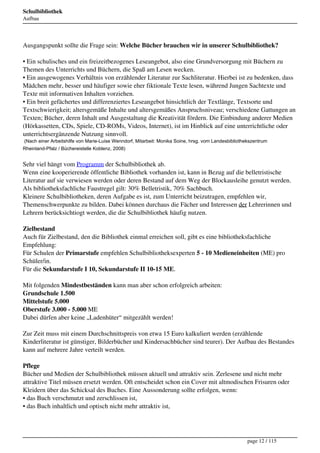 Schulbibliothek
Aufbau




Ausgangspunkt sollte die Frage sein: Welche Bücher brauchen wir in unserer Schulbibliothek?

• Ein schulisches und ein freizeitbezogenes Leseangebot, also eine Grundversorgung mit Büchern zu
Themen des Unterrichts und Büchern, die Spaß am Lesen wecken.
• Ein ausgewogenes Verhältnis von erzählender Literatur zur Sachliteratur. Hierbei ist zu bedenken, dass
Mädchen mehr, besser und häufiger sowie eher fiktionale Texte lesen, während Jungen Sachtexte und
Texte mit informativen Inhalten vorziehen.
• Ein breit gefächertes und differenziertes Leseangebot hinsichtlich der Textlänge, Textsorte und
Textschwierigkeit; altersgemäße Inhalte und altersgemäßes Anspruchsniveau; verschiedene Gattungen an
Texten; Bücher, deren Inhalt und Ausgestaltung die Kreativität fördern. Die Einbindung anderer Medien
(Hörkassetten, CDs, Spiele, CD-ROMs, Videos, Internet), ist im Hinblick auf eine unterrichtliche oder
unterrichtsergänzende Nutzung sinnvoll.
(Nach einer Arbeitshilfe von Marie-Luise Wenndorf, Mitarbeit: Monika Soine, hrsg. vom Landesbibliothekszentrum
Rheinland-Pfalz / Büchereistelle Koblenz, 2008)


Sehr viel hängt vom Programm der Schulbibliothek ab.
Wenn eine kooperierende öffentliche Bibliothek vorhanden ist, kann in Bezug auf die belletristische
Literatur auf sie verwiesen werden oder deren Bestand auf dem Weg der Blockausleihe genutzt werden.
Als bibliotheksfachliche Faustregel gilt: 30% Belletristik, 70% Sachbuch.
Kleinere Schulbibliotheken, deren Aufgabe es ist, zum Unterricht beizutragen, empfehlen wir,
Themenschwerpunkte zu bilden. Dabei können durchaus die Fächer und Interessen der Lehrerinnen und
Lehrern berücksichtiogt werden, die die Schulbibliothek häufig nutzen.

Zielbestand
Auch für Zielbestand, den die Bibliothek einmal erreichen soll, gibt es eine bibliotheksfachliche
Empfehlung:
Für Schulen der Primarstufe empfehlen Schulbibliotheksexperten 5 - 10 Medieneinheiten (ME) pro
Schüler/in.
Für die Sekundarstufe I 10, Sekundarstufe II 10-15 ME.

Mit folgenden Mindestbeständen kann man aber schon erfolgreich arbeiten: 
Grundschule 1.500 
Mittelstufe 5.000
Oberstufe 3.000 - 5.000 ME
Dabei dürfen aber keine „Ladenhüter“ mitgezählt werden! 

Zur Zeit muss mit einem Durchschnittspreis von etwa 15 Euro kalkuliert werden (erzählende
Kinderliteratur ist günstiger, Bilderbücher und Kindersachbücher sind teurer). Der Aufbau des Bestandes
kann auf mehrere Jahre verteilt werden.

Pflege
Bücher und Medien der Schulbibliothek müssen aktuell und attraktiv sein. Zerlesene und nicht mehr
attraktive Titel müssen ersetzt werden. Oft entscheidet schon ein Cover mit altmodischen Frisuren oder
Kleidern über das Schicksal des Buches. Eine Aussonderung sollte erfolgen, wenn:
• das Buch verschmutzt und zerschlissen ist,
• das Buch inhaltlich und optisch nicht mehr attraktiv ist,




                                                                                                     page 12 / 115
 