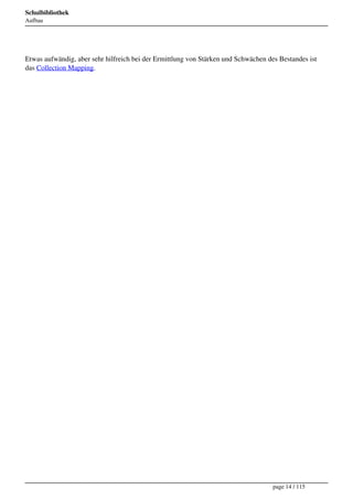 Schulbibliothek
Aufbau




Etwas aufwändig, aber sehr hilfreich bei der Ermittlung von Stärken und Schwächen des Bestandes ist
das Collection Mapping.




                                                                                    page 14 / 115
 