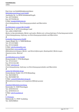 Schulbibliothek
Aufbau




Eine Liste von Schulbibliothekseinrichtern:
Bibliothekseinrichtung Lenk GmbH
Auerbacher Str. 1a, 08304 Schönheide/Erzgeb.
Tel.: 037755/509-0
Fax: 037755/509-20
E-Mail: kontakt@bibliolenk.de
Einrichtungsplanung, Einrichtungsgegenstände und Materialien
♦
Die Bibliothek (vormals BLS GmbH)
Berliner Str. 5, 16775 Löwenberger Land
Tel.:+49(0 )3309471920
Bücher in Spezialeinbänden, Bücher und andere Medien mit verbrauchsfertigen Verbuchungsmaterialien
/ Einrichtungsplanung, Lieferung von Einrichtungsgegenständen und Materialien
♦
Eichmüller Organisation GmbH
August-Mogler Str. 4, 74080 Heilbronn
Tel.: 07131/176091
Fax: 07131/164828
E-Mail: info@eichmueller.com
Internetshop: www.eurobib.com
Bibliothekseinrichtungen, Bücher- und Zeitschriftenregale, Katalogmöbel, Bücherwagen,
Signatursysteme, Material
♦
ekz.bibliotheksservice GmbH
Bismarckstraße 3, 72764 Reutlingen
Tel.: 07121/144-0
Fax: 07121/144-280
E-Mail: info@ekz.de
Einrichtungsplanung, Lieferung von Einrichtungsgegenständen und Materialien
♦
institut für bibliothek design
Germersheimer Straße 110, 67354 Römerberg
Tel.: 06232/6867-0
Fax: 06232/6867-68
E-Mail: vertrieb@bibliothek-design.de
Bibliothekseinrichtungen mit komplettem Möbelprogramm
♦
Omnithek Bibliothekseinrichtung
Kreisstraße 10, 32469 Petershagen
Tel.: 05707/9319-0
Fax: 05707/9319-19
E-Mail: info@omnithek.de
♦
C. Portmann 
Bultenstraße 11, 59387 Ascheberg
Tel.: 02593/9898-0




                                                                                page 16 / 115
 
