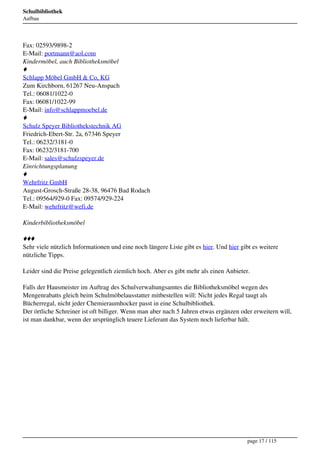 Schulbibliothek
Aufbau




Fax: 02593/9898-2
E-Mail: portmann@aol.com
Kindermöbel, auch Bibliotheksmöbel
♦
Schlapp Möbel GmbH & Co, KG
Zum Kirchborn, 61267 Neu-Anspach
Tel.: 06081/1022-0
Fax: 06081/1022-99
E-Mail: info@schlappmoebel.de
♦
Schulz Speyer Bibliothekstechnik AG
Friedrich-Ebert-Str. 2a, 67346 Speyer
Tel.: 06232/3181-0
Fax: 06232/3181-700
E-Mail: sales@schulzspeyer.de
Einrichtungsplanung
♦
Wehrfritz GmbH
August-Grosch-Straße 28-38, 96476 Bad Rodach
Tel.: 09564/929-0 Fax: 09574/929-224
E-Mail: wehrfritz@wefi.de

Kinderbibliotheksmöbel

♦♦♦
Sehr viele nützlich Informationen und eine noch längere Liste gibt es hier. Und hier gibt es weitere
nützliche Tipps.

Leider sind die Preise gelegentlich ziemlich hoch. Aber es gibt mehr als einen Anbieter.

Falls der Hausmeister im Auftrag des Schulverwaltungsamtes die Bibliotheksmöbel wegen des
Mengenrabatts gleich beim Schulmöbelausstatter mitbestellen will: Nicht jedes Regal taugt als
Bücherregal, nicht jeder Chemieraumhocker passt in eine Schulbibliothek.
Der örtliche Schreiner ist oft billiger. Wenn man aber nach 5 Jahren etwas ergänzen oder erweitern will,
ist man dankbar, wenn der ursprünglich teuere Lieferant das System noch lieferbar hält.




                                                                                       page 17 / 115
 