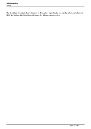 Schulbibliothek
Aufbau




Das B. ist Teil des schulischen Lehrplans. In ihm steht, welche Inhalte und welche Arbeitstechniken mit
Hilfe der Medien der SB und in den Räumen der SB unterrichtet werden.




                                                                                      page 18 / 115
 