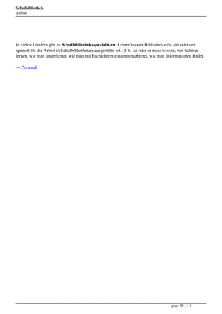 Schulbibliothek
Aufbau




 
In vielen Ländern gibt es Schulbibliotheksspezialisten: Lehrer/in oder Bibliothekar/in, die oder der
speziell für die Arbeit in Schulbibliotheken ausgebildet ist. D. h. sie oder er muss wissen, wie Schüler
lernen, wie man unterrichtet, wie man mit Fachlehrern zusammenarbeitet, wie man Informationen findet.

→ Personal




                                                                                      page 20 / 115
 