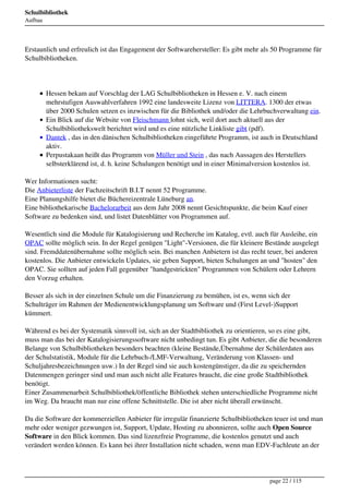 Schulbibliothek
Aufbau




Erstaunlich und erfreulich ist das Engagement der Softwarehersteller: Es gibt mehr als 50 Programme für
Schulbibliotheken.




         Hessen bekam auf Vorschlag der LAG Schulbibliotheken in Hessen e. V. nach einem
         mehrstufigen Auswahlverfahren 1992 eine landesweite Lizenz von LITTERA. 1300 der etwas
         über 2000 Schulen setzen es inzwischen für die Bibliothek und/oder die Lehrbuchverwaltung ein.
         Ein Blick auf die Website von Fleischmann lohnt sich, weil dort auch aktuell aus der
         Schulbibliothekswelt berichtet wird und es eine nützliche Linkliste gibt (pdf).
         Dantek , das in den dänischen Schulbibliotheken eingeführte Programm, ist auch in Deutschland
         aktiv.
         Perpustakaan heißt das Programm von Müller und Stein , das nach Aussagen des Herstellers
         selbsterklärend ist, d. h. keine Schulungen benötigt und in einer Minimalversion kostenlos ist.

Wer Informationen sucht:
Die Anbieterliste der Fachzeitschrift B.I.T nennt 52 Programme.
Eine Planungshilfe bietet die Büchereizentrale Lüneburg an.
Eine bibliothekarische Bachelorarbeit aus dem Jahr 2008 nennt Gesichtspunkte, die beim Kauf einer
Software zu bedenken sind, und listet Datenblätter von Programmen auf.

Wesentlich sind die Module für Katalogisierung und Recherche im Katalog, evtl. auch für Ausleihe, ein
OPAC sollte möglich sein. In der Regel genügen "Light"-Versionen, die für kleinere Bestände ausgelegt
sind. Fremddatenübernahme sollte möglich sein. Bei manchen Anbietern ist das recht teuer, bei anderen
kostenlos. Die Anbieter entwickeln Updates, sie geben Support, bieten Schulungen an und "hosten" den
OPAC. Sie sollten auf jeden Fall gegenüber "handgestrickten" Programmen von Schülern oder Lehrern
den Vorzug erhalten.

Besser als sich in der einzelnen Schule um die Finanzierung zu bemühen, ist es, wenn sich der
Schulträger im Rahmen der Medienentwicklungsplanung um Software und (First Level-)Support
kümmert.

Während es bei der Systematik sinnvoll ist, sich an der Stadtbibliothek zu orientieren, so es eine gibt,
muss man das bei der Katalogisierungssoftware nicht unbedingt tun. Es gibt Anbieter, die die besonderen
Belange von Schulbibliotheken besonders beachten (kleine Bestände,Übernahme der Schülerdaten aus
der Schulstatistik, Module für die Lehrbuch-/LMF-Verwaltung, Veränderung von Klassen- und
Schuljahresbezeichnungen usw.) In der Regel sind sie auch kostengünstiger, da die zu speichernden
Datenmengen geringer sind und man auch nicht alle Features braucht, die eine große Stadtbibliothek
benötigt.
Einer Zusammenarbeit Schulbibliothek/öffentliche Bibliothek stehen unterschiedliche Programme nicht
im Weg. Da braucht man nur eine offene Schnittstelle. Die ist aber nicht überall erwünscht.

Da die Software der kommerziellen Anbieter für irregulär finanzierte Schulbibliotheken teuer ist und man
mehr oder weniger gezwungen ist, Support, Update, Hosting zu abonnieren, sollte auch Open Source
Software in den Blick kommen. Das sind lizenzfreie Programme, die kostenlos genutzt und auch
verändert werden können. Es kann bei ihrer Installation nicht schaden, wenn man EDV-Fachleute an der




                                                                                      page 22 / 115
 