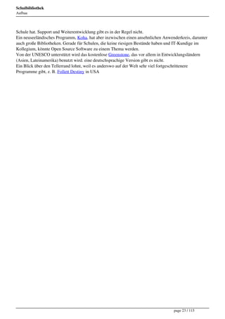 Schulbibliothek
Aufbau




Schule hat. Support und Weiterentwicklung gibt es in der Regel nicht.
Ein neuseeländisches Programm, Koha, hat aber inzwischen einen ansehnlichen Anwenderkreis, darunter
auch große Bibliotheken. Gerade für Schulen, die keine riesigen Bestände haben und IT-Kundige im
Kollegium, könnte Open Source Software zu einem Thema werden.
Von der UNESCO unterstützt wird das kostenlose Greenstone, das vor allem in Entwicklungsländern
(Asien, Lateinamerika) benutzt wird. eine deutschsprachige Version gibt es nicht.
Ein Blick über den Tellerrand lohnt, weil es anderswo auf der Welt sehr viel fortgeschrittenere
Programme gibt, z. B. Follett Destiny in USA




                                                                                 page 23 / 115
 