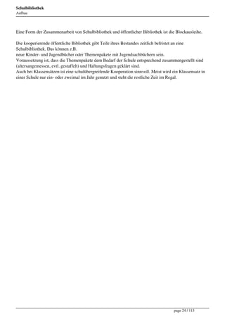 Schulbibliothek
Aufbau




Eine Form der Zusammenarbeit von Schulbibliothek und öffentlicher Bibliothek ist die Blockausleihe.

Die kooperierende öffentliche Bibliothek gibt Teile ihres Bestandes zeitlich befristet an eine
Schulbibliothek. Das können z.B.
neue Kinder- und Jugendbücher oder Themenpakete mit Jugendsachbüchern sein.
Voraussetzung ist, dass die Themenpakete dem Bedarf der Schule entsprechend zusammengestellt sind
(altersangemessen, evtl. gestaffelt) und Haftungsfragen geklärt sind.
Auch bei Klassensätzen ist eine schulübergreifende Kooperation sinnvoll. Meist wird ein Klassensatz in
einer Schule nur ein- oder zweimal im Jahr genutzt und steht die restliche Zeit im Regal.




                                                                                     page 24 / 115
 