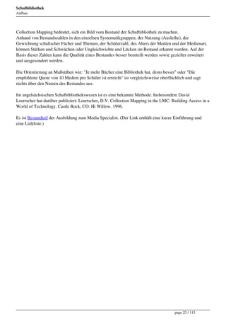 Schulbibliothek
Aufbau




Collection Mapping bedeutet, sich ein Bild vom Bestand der Schulbibliothek zu machen.
Anhand von Bestandszahlen in den einzelnen Systematikgruppen, der Nutzung (Ausleihe), der
Gewichtung schulischer Fächer und Themen, der Schülerzahl, des Alters der Medien und der Medienart,
können Stärken und Schwächen oder Ungleichwichte und Lücken im Bestand erkannt werden. Auf der
Basis dieser Zahlen kann die Qualität eines Bestandes besser beurteilt werden sowie gezielter erweitert
und ausgesondert werden.

Die Orientierung an Maßstäben wie: "Je mehr Bücher eine Bibliothek hat, desto besser" oder "Die
empfohlene Quote von 10 Medien pro Schüler ist erreicht" ist vergleichsweise oberflächlich und sagt
nichts über den Nutzen des Bestandes aus.

Im angelsächsischen Schulbibliothekswesen ist es eine bekannte Methode. Insbesondere David
Loertscher hat darüber publiziert: Loertscher, D.V. Collection Mapping in the LMC: Building Access in a
World of Technology. Castle Rock, CO: Hi Willow. 1996.

Es ist Bestandteil der Ausbildung zum Media Specialist. (Der Link enthält eine kurze Einführung und
eine Linkliste.)




                                                                                     page 25 / 115
 