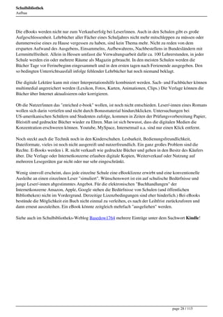 Schulbibliothek
Aufbau




Die eBooks werden nicht nur zum Verkaufserfolg bei Leser/innen. Auch in den Schulen gibt es große
Aufgeschlossenheit. Lehrbücher aller Fächer eines Schuljahres nicht mehr mitschleppen zu müssen oder
dummerweise eines zu Hause vergessen zu haben, sind kein Thema mehr. Nicht zu reden von dem
ersparten Aufwand des Ausgebens, Einsammelns, Aufbewahrens, Nachbestellens in Bundesländern mit
Lernmittelfreiheit. Allein in Hessen umfasst die Verwaltungsarbeit dafür ca. 100 Lehrerstunden, in jeder
Schule werden ein oder mehrere Räume als Magazin gebraucht. In den meisten Schulen werden die
Bücher Tage vor Ferinebeginn eingesammelt und in den ersten tagen nach Ferienende ausgegeben. Den
so bedingten Unterrichtsausfall infolge fehlender Lehrbücher hat noch niemand beklagt.

Die digitale Lektüre kann mit einer Interpretationshilfe kombiniert werden. Sach- und Fachbücher können
multimedial angereichert werden (Lexikon, Fotos, Karten, Animationen, Clips.) Die Verlage können die
Bücher über Internet aktualisieren oder korrigieren.

Ob die Nutzer/innen das "enriched e-book" wollen, ist noch nicht entschieden. Leser/-innen eines Romans
wollen sich darin vertiefen und nicht durch Bonusmaterial hindurchklicken. Untersuchungen bei
US-amerikanischen Schülern und Studenten zufolge, kommen in Zeiten der Prüfungsvorbereitung Papier,
Bleistift und gedruckte Bücher wieder zu Ehren. Man ist sich bewusst, dass die digitalen Medien die
Konzentration erschweren können. Youtube, MySpace, Internetmail u.a. sind nur einen Klick entfernt.

Noch steckt auch die Technik noch in den Kinderschuhen. Lesbarkeit, Bedienungsfreundlichkeit,
Dateiformate, vieles ist noch nicht ausgereift und nutzerfreundlich. Ein ganz großes Problem sind die
Rechte. E-Books werden i. R. nicht verkauft wie gedruckte Bücher und gehen in den Besitz des Käufers
über. Die Verlage oder Internetkonzerne erlauben digitale Kopien, Weiterverkauf oder Nutzung auf
mehreren Lesegeräten gar nicht oder nur sehr eingeschränkt.

Wenig sinnvoll erscheint, dass jede einzelne Schule eine eBooklizenz erwirbt und eine konventionelle
Ausleihe an einen einzelnen Leser "simuliert". Wünschenswert ist ein auf schulische Bedürfnisse und
junge Leser/-innen abgestimmtes Angebot. Für die elektronischen "Buchhandlungen" der
Internetkonzerne Amazon, Apple, Google stehen die Bedürfnisse von Schulen (und öffentlichen
Bibliotheken) nicht im Vordergrund. Derzeitige Lizenzbedingungen sind eher hinderlich.) Bei eBooks
bestünde die Möglichkeit ein Buch nicht einmal zu verleihen, es nach der Leihfrist zurückzuforen und
dann erneut auszuleihen. Ein eBook könnte zeitgleich mehrfach "ausgeliehen" werden.

Siehe auch im Schulbibliotheks-Weblog Basedow1764 mehrere Einträge unter dem Suchwort Kindle!




                                                                                      page 28 / 115
 