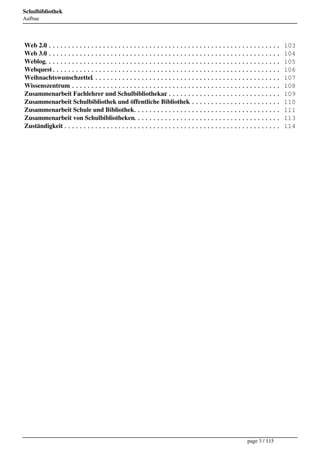 Schulbibliothek
Aufbau




Web 2.0
      .............................................................                 103
Web 3.0
      .............................................................                 104
Weblog.............................................................                 105
Webquest...........................................................                 106
Weihnachtswunschzettel
                     .................................................              107
Wissenszentrum .......................................................              108
Zusammenarbeit Fachlehrer und Schulbibliothekar ..............................      109
Zusammenarbeit Schulbibliothek und öffentliche Bibliothek
                                                        ........................    110
Zusammenarbeit Schule und Bibliothek......................................          111
Zusammenarbeit von Schulbibliotheken......................................          113
Zuständigkeit ........................................................              114




                                                                     page 3 / 115
 