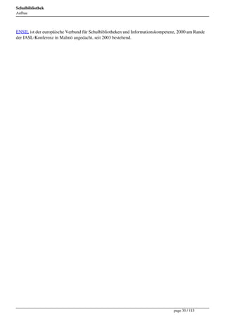 Schulbibliothek
Aufbau




ENSIL ist der europäische Verbund für Schulbibliotheken und Informationskompetenz, 2000 am Rande
der IASL-Konferenz in Malmö angedacht, seit 2003 bestehend.




                                                                                page 30 / 115
 