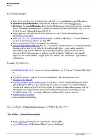 Schulbibliothek
Aufbau




Basics/Handreichungen


         Tipps für den Aufbau einer Schulbibliothek (pdf, 148 kb) von der Büchereizentrale Lüneburg
         Praxisbuch Schulbibliotheken von S. Wolf/K. Schuldt. Siehe dazu die Besprechung
         Richtlinien für Schulbibliotheken, Bibliotheken, Medienzentren, Informationszentren an Volks-,
         Mittel- und Berufsschulen.Grundsätze, technische Daten und praktische Beispiele. Hrsg. von der
         SAB, 2. überarb. Auflage, Solothurn 200, 80 S.
         Basics (pdf) von Dipl.-Bibl.Sabine Wolf, Seminar auf dem 2. Berlin-Brandenburgischen
         Schulbibliothekstag 2009
         Tipps und Tricks für Grundschulbibliotheken (pdf) von Lukas, Mörsberger, Velasco, Workshop
         auf dem 2. Berlin-Brandenburger SB-Tag 2009
         Einrichtungshinweise Knappe Aufzählung des Nötigsten
         Die multimediale Schulbibliothek Die AG "Multimediale Schulbibliothek" in Österreich hat einen
         Bericht veröffentlicht, der die Rolle der Schulbibliothek für das Lernen und die zukünftige
         Schulentwicklung darstellt. Mit einer 60-seitigen Handreichung zu Infrastruktur, Bestand,
         Unterricht, Bibliotheksmanagement und Aus- und Weiterbildung. Nicht mehr ganz aktuell,
         angesichts der neuesten Entwicklungen (Netbooks, iPhone), aber immer noch vergleichsweise
         fortschrittlich.

Konzepte, Architektur u. a.


         Die Schulbibliothek Ein Ort zum Arbeiten und zum Schmökern, von G. Brée und G. Schlamp, 1996 (doc, 6
         S.)
         Die Schulbibliothek Auszug aus: Schulleitungshandbuch, G. Schlamp, 2001, (doc, 26 S.)




         Schulbibliotheksbau Tipps der Berliner Senatsbibliothek, Abt. Bibliotheksbauarchiv
         Schulräume der Zukunft
         Zur Notwendigkeit von Schulbibliotheken Prof. Konrad Umlauf, Humboldt-Universität Berlin,
         gibt im Dezember 2006 eine gute Darstellung des Diskussionsstandes um Schulbibliotheken.
         Umlauf stellt pädagogische und bibliothekarische Begründungsansätze nebeneinander, sieht die
         bibliothekarische Argumentation als zu berufsständisch orientiert und beschreibt auch, wie
         Schulbibliotheken in der einschlägigen Literatur als Kostenfaktor gesehen werden.
         Publikationen aus Südtirol
         Lesecurriculum Brandenburg




Siehe auch Stichwort "Schulbibliotheksliteratur" im Weblog "Basedow1764"


Neue Medien / Informationskompetenz


         www.i-cd-rom.de/ Datenbank für Lernsoftware (ISP, SODIS)
         www.bildungsserver.de Links zum Thema "Internet für Kinder"




                                                                                                 page 32 / 115
 