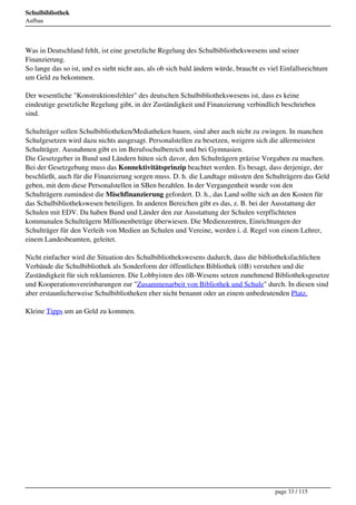 Schulbibliothek
Aufbau




Was in Deutschland fehlt, ist eine gesetzliche Regelung des Schulbibliothekswesens und seiner
Finanzierung.
So lange das so ist, und es sieht nicht aus, als ob sich bald ändern würde, braucht es viel Einfallsreichtum
um Geld zu bekommen.

Der wesentliche "Konstruktionsfehler" des deutschen Schulbibliothekswesens ist, dass es keine
eindeutige gesetzliche Regelung gibt, in der Zuständigkeit und Finanzierung verbindlich beschrieben
sind.

Schulträger sollen Schulbibliotheken/Mediatheken bauen, sind aber auch nicht zu zwingen. In manchen
Schulgesetzen wird dazu nichts ausgesagt. Personalstellen zu besetzen, weigern sich die allermeisten
Schulträger. Ausnahmen gibt es im Berufsschulbereich und bei Gymnasien.
Die Gesetzgeber in Bund und Ländern hüten sich davor, den Schulträgern präzise Vorgaben zu machen.
Bei der Gesetzgebung muss das Konnektivitätsprinzip beachtet werden. Es besagt, dass derjenige, der
beschließt, auch für die Finanzierung sorgen muss. D. h. die Landtage müssten den Schulträgern das Geld
geben, mit dem diese Personalstellen in SBen bezahlen. In der Vergangenheit wurde von den
Schulträgern zumindest die Mischfinanzierung gefordert. D. h., das Land sollte sich an den Kosten für
das Schulbibliothekswesen beteiligen. In anderen Bereichen gibt es das, z. B. bei der Ausstattung der
Schulen mit EDV. Da haben Bund und Länder den zur Ausstattung der Schulen verpflichteten
kommunalen Schulträgern Millionenbeträge überwiesen. Die Medienzentren, Einrichtungen der
Schulträger für den Verleih von Medien an Schulen und Vereine, werden i. d. Regel von einem Lehrer,
einem Landesbeamten, geleitet.

Nicht einfacher wird die Situation des Schulbibliothekswesens dadurch, dass die bibliotheksfachlichen
Verbände die Schulbibliothek als Sonderform der öffentlichen Bibliothek (öB) verstehen und die
Zuständigkeit für sich reklamieren. Die Lobbyisten des öB-Wesens setzen zunehmend Bibliotheksgesetze
und Kooperationsvereinbarungen zur "Zusammenarbeit von Bibliothek und Schule" durch. In diesen sind
aber erstaunlicherweise Schulbibliotheken eher nicht benannt oder an einem unbedeutenden Platz.

Kleine Tipps um an Geld zu kommen. 




                                                                                         page 33 / 115
 