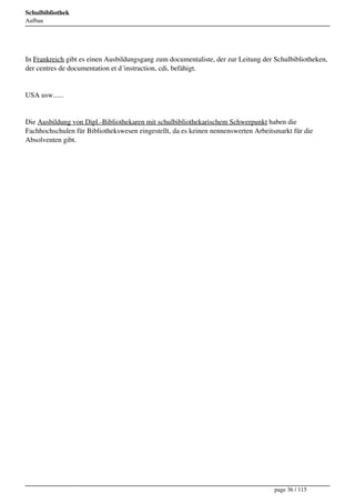 Schulbibliothek
Aufbau




In Frankreich gibt es einen Ausbildungsgang zum documentaliste, der zur Leitung der Schulbibliotheken,
der centres de documentation et d´instruction, cdi, befähigt.


USA usw......


Die Ausbildung von Dipl.-Bibliothekaren mit schulbibliothekarischem Schwerpunkt haben die
Fachhochschulen für Bibliothekswesen eingestellt, da es keinen nennenswerten Arbeitsmarkt für die
Absolventen gibt.




                                                                                    page 36 / 115
 