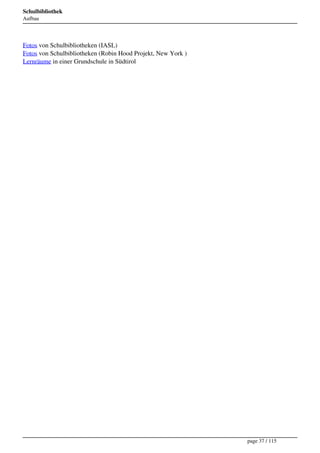 Schulbibliothek
Aufbau




Fotos von Schulbibliotheken (IASL)
Fotos von Schulbibliotheken (Robin Hood Projekt, New York )
Lernräume in einer Grundschule in Südtirol




                                                              page 37 / 115
 