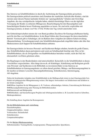 Schulbibliothek
Aufbau




Das Interesse an Schulbibliotheken ist durch die Ausbreitung der Ganztagsschulen gewachsen.
Da Ganztagsschulen politisch umstritten sind (Zunahme der staatlichen Aufsicht über Kinder), sind die
meisten unter diesem Namen laufenden Schulen nur "ganztagsähnliche" Schulen oder freiwillige
Angebote, die eine sozialpolitische Aufgabe haben, nämlich berufstätige Eltern von der täglichen
Versorgung der Kinder zu entlasten (Mittagessen, Beaufsichtigung bei den Hausaufgaben) und
benachteiligten Kindern besser Förderung angedeihen zu lassen. Sie sind nicht vergleichbar mit
Ganztagssystemen, in denen von 9 bis 15 Uhr 30 über den Tag verteilt unterrichtet wird.

Die Gebietskörperschaften nutzten die vom Bund gezahlten Zuschüsse für Ganztagsschulbauten häufig
auch für den Bau von Schulbibliotheken. In der Regel fehlen aber Zuweisungen für deren dauerhaften
Betrieb. Vereinzelt gibt es Schulträger, die im Rahmen ihrer Aufgaben der äußeren Schulverwaltung
(Bauunterhaltung, Verwaltungspersonal) eine Schulbibliothekspauschale eingeführt haben oder über ihre
Medienzentren auch Support für Schulbibliotheken anbieten.

Da Ganztagsschulen ein besseres Personal- und Sachkosten-Budget erhalten, besteht die große Chance,
dass Schulbibliotheken daran partizipieren und somit am Schulhaushalt beteiligt sind. Dies ist bei
Schulbibliotheken, die als Zweigstellen von Stadtbibliotheken betrieben werden, nicht der Fall, bei
ehrenamtlich von Eltern geleiteten selten.

Die Regelungen in den Bundesländern sind unterschiedlich. Keinesfalls ist die Schulbibliothek in diesen
Vorschriften vorgeschrieben. Alles hängt davon ab, ob Schulträger, Schulleitung und Kollegium gewillt
sind, Personal- und Sachkosten in die Bibliothek zu investieren.Daher ist das Interesse an
Schulbibliotheken in Ganztagsangeboten vor allem darauf gerichtet, Mittags- und Betreuungsangebote in
ihr machen zu können: Leseclub, Hausaufgabenbetreuung, Schmökerecken, Internetzugang,
AG-Angebote.

Neben die bestehenden Aufgaben einer Schulbibliothek in der Halbtagsschule treten in einer Ganztagsschule bzw.
Schule mit pädagogischer Mittagsbetreuung weitere. Die längere Anwesenheit von Schülerinnen und Schülern in
der Schule ermöglicht: 
• Offene Angebote für die Mittagspause (z. B. Vorlesen, selbstständiges Arbeiten, Unterstützung bei Referaten) 
• Hausaufgabenbetreuung unter Nutzung der Bibliotheksmedien 
• Internetcafé und Mailprojekte 
• bibliotheks- und literaturbezogene Projekte und Arbeitsgemeinschaften (z. B. Leseclub, kreatives Schreiben,
Medienproduktion)

Die Schaffung dieser Angebote hat Konsequenzen: 

Für die Bibliotheksräume und –einrichtung 
Einzelarbeitsplätze, 
Gruppenarbeitsplätze, -räume 
Vorleseecken, Sitzlandschaft 
Schmökerecken 
Computerarbeitsplätze 

Für die Bücher-/Medienausstattung 
Selbstlernmedien: Trainingsbücher, Lernprogramme, Übungsmaterialien, Sprachkurse, 




                                                                                           page 39 / 115
 