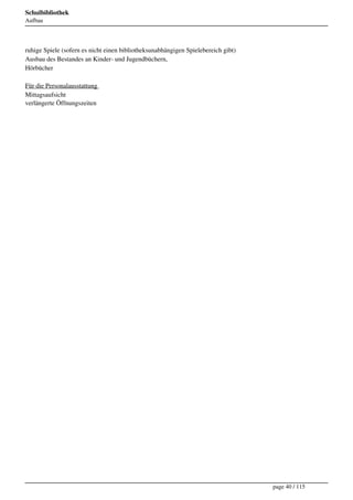 Schulbibliothek
Aufbau




ruhige Spiele (sofern es nicht einen bibliotheksunabhängigen Spielebereich gibt) 
Ausbau des Bestandes an Kinder- und Jugendbüchern, 
Hörbücher 

Für die Personalausstattung 
Mittagsaufsicht 
verlängerte Öffnungszeiten 




                                                                                    page 40 / 115
 