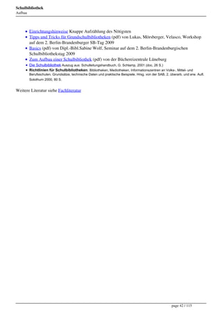 Schulbibliothek
Aufbau




         Einrichtungshinweise Knappe Aufzählung des Nötigsten
         Tipps und Tricks für Grundschulbibliotheken (pdf) von Lukas, Mörsberger, Velasco, Workshop
         auf dem 2. Berlin-Brandenburger SB-Tag 2009
         Basics (pdf) von Dipl.-Bibl.Sabine Wolf, Seminar auf dem 2. Berlin-Brandenburgischen
         Schulbibliothekstag 2009
         Zum Aufbau einer Schulbibliothek (pdf) von der Büchereizentrale Lüneburg
         Die Schulbibliothek Auszug aus: Schulleitungshandbuch, G. Schlamp, 2001 (doc, 26 S.)
         Richtlinien für Schulbibliotheken. Bibliotheken, Mediotheken, Informationszentren an Volks-, Mittel- und
         Berufsschulen. Grundsätze, technische Daten und praktische Beispiele. Hrsg. von der SAB, 2. überarb. und erw. Aufl.
         Solothurn 2000, 80 S.


Weitere Literatur siehe Fachliteratur




                                                                                                      page 42 / 115
 