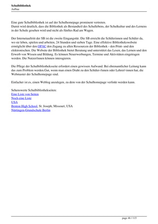 Schulbibliothek
Aufbau




Eine gute Schulbibliothek ist auf der Schulhomepage prominent vertreten.
Damit wird deutlich, dass die Bibliothek als Bestandteil des Schullebens, der Schulkultur und des Lernens
in der Schule gesehen wird und nicht als fünftes Rad am Wagen.

Der Internetauftritt der SB ist die zweite Eingangstür. Die SB erreicht die Schülerinnen und Schüler da,
wo sie leben, spielen und arbeiten, 24 Stunden und sieben Tage. Eine effektive Bibliothekswebsite
ermöglicht über den OPAC den Zugang zu allen Ressourcen der Bibliothek - den Print- und den
elektronischen. Die Website der Bibliothek bietet Beratung und unterstützt das Lesen, das Lernen und den
Erwerb von Wissen und Bildung. Es können Neuerwerbungen, Termine und Aktivitäten eingetragen
werden. Die Nutzer/innen können interagieren.

Die Pflege der Schulbibliotheksseite erfordert einen gewissen Aufwand. Bei ehrenamtlicher Leitung kann
das zum Problem werden.Gut, wenn man einen Draht zu den Schüler-/innen oder Lehrer/-innen hat, die
Webmaster der Schulhomepage sind.

Einfacher ist es, einen Weblog anzulegen, zu dem von der Schulhomepage verlinkt werden kann.

Sehenswerte Schulbibliothekseiten:
Eine Liste von Seiten
Noch eine Liste
USA
Benton High School, St. Joseph, Missouri, USA
Nürtingen-Grundschule Berlin




                                                                                     page 46 / 115
 