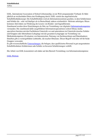 Schulbibliothek
Aufbau




IASL, International Association of School Librarianship, ist ein Welt umspannender Verband. Er führt
jährlich an wechselnden Orten eine Großtagung durch. IASL vertritt das angelsächsische
Schulbibliothekkonzept: Die Schulbibliothek wird als Informationszentrum gesehen, in dem Schülerinnen
und Schüler die - sehr viel häufiger als in Deutschland, nahezu wöchentlich - Referate anfertigen. Hinzu
kommen Aktivitäten zur Förderung des Lesens von Kinder- und Jugendliteratur.
Zunehmend werden diese Einrichtungen als Orte zur Vermittlung von (digitaler) Informationskompetenz
verstanden. Die zunehmend dafür ausgebildeten Informationsspezialisten (school library media
specialists) bereiten mit den Fachlehrern Unterricht vor und unterstützen im Unterricht einzelne Schüler
und Gruppen oder übernehmen Lehrgänge mit der gesamten Lerngruppe zur Vermttlung von
Methodenkompetenz (Evaluation von Internetseiten, Nutzung von Suchmaschinen und Datenbanken).
Daneben gibt es weitergebildete Lehrkräfte, die teacher-librarians. Dieser Begriff wird aber oft für beide
Gruppen verwendet.
Es gibt wissenschaftliche Untersuchungen, die belegen, dass qualifiziertes Personal in gut ausgestatteten
Schulbibliotheken Schülerinnen udn Schüler zu besseren Schulleistungen verhilft.

Die Arbeit von IASL konzentriert sich daher auf den Bereich Vermittlung von Informationskompetenz

IASL-Website




                                                                                      page 47 / 115
 