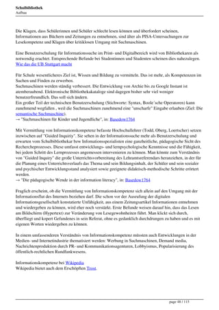 Schulbibliothek
Aufbau




Die Klagen, dass Schülerinnen und Schüler schlecht lesen können und überfordert scheinen,
Informationen aus Büchern und Zeitungen zu entnehmen, sind älter als PISA-Untersuchungen zur
Lesekompetenz und Klagen über kritiklosen Umgang mit Suchmaschinen.

Eine Benutzerschulung für Informationssuche im Print- und Digitalbereich wird von Bibliothekaren als
notwendig erachtet. Entsprechende Befunde bei Studentinnen und Studenten scheinen dies nahezulegen.
Wie das die UB Stuttgart macht

Für Schule wesentlicheres Ziel ist, Wissen und Bildung zu vermitteln. Das ist mehr, als Kompetenzen im
Suchen und Finden zu erwerben.
Suchmaschinen werden ständig verbessert. Die Entwicklung von Archie bis zu Google Instant ist
atemberaubend. Elektronische Bibliothekakataloge sind dagegen bisher sehr viel weniger
benutzerfreundlich. Das soll sich ändern.
Ein großer Teil der technischen Benutzerschulung (Stichworte: Syntax, Boole´sche Operatoren) kann
zunehmend wegfallen , weil die Suchmaschinen zunehmend eine "unscharfe" Eingabe erlauben (Ziel: Die
semantische Suchmaschine).
→ "Suchmaschinen für Kinder und Jugendliche", in: Basedow1764

Mit Vermittlung von Informationskompetenz befasste Hochschullehrer (Todd, Oberg, Loertscher) setzen
inzwischen auf "Guided Inquiriy". Sie sehen in der Informationssuche mehr als Benutzerschulung und
erwarten vom Schulbibliothekar bzw Infomationsspezialisten eine ganzheitliche, pädagogische Sicht des
Rechercheprozesses. Diese umfasst entwicklungs- und lernpsychologische Kenntnisse und die Fähigkeit,
bei jedem Schritt des Lernprozesses angemessen intervenieren zu können. Man könnte zum Verständnis
von "Guided Inquiry" die große Unterrichtsvorbereitung des Lehramtsreferendars heranziehen, in der für
die Planung eines Unterrichtsverlaufs das Thema und sein Bildungsinhalt, der Schüler und sein sozialer
und psychischer Entwicklungsstand analysiert sowie geeignete didaktisch-methodische Schritte erörtert
werden.
→ "Die pädagogische Wende in der information literacy", in: Basedow1764

Fraglich erscheint, ob die Vermittlung von Informationskompetenz sich allein auf den Umgang mit der
Informationsflut des Internets beziehen darf. Die schon vor der Ausrufung der digitalen
Informationsgesellschaft konstatierte Unfähigkeit, aus einem Zeitungsartikel Informationen entnehmen
und wiedergeben zu können, wird eher noch verstärkt. Erste Befunde weisen darauf hin, dass das Lesen
am Bildschirm (Hypertext) zur Veränderung von Lesegewohnheiten führt. Man klickt sich durch,
überfliegt und kopert Gefundenes in sein Referat, ohne es gedanklich durchdrungen zu haben und es mit
eigenen Worten wiedergeben zu können.

In einem umfassenderen Verständnis von Informationskompetenz müssten auch Entwicklungen in der
Medien- und Internetindustrie thematisiert werden: Werbung in Suchmaschinen, Demand media,
Nachrichtenproduktion durch PR- und Kommunikationsagenturen, Lobbyismus, Popularisierung des
öffentlich-rechtlichen Rundfunkwesens.

Informationskompetenz bei Wikipedia
Wikipedia bietet auch dem Erschöpften Trost.




                                                                                    page 48 / 115
 