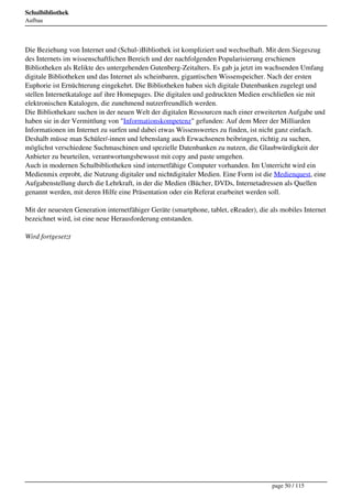 Schulbibliothek
Aufbau




Die Beziehung von Internet und (Schul-)Bibliothek ist kompliziert und wechselhaft. Mit dem Siegeszug
des Internets im wissenschaftlichen Bereich und der nachfolgenden Popularisierung erschienen
Bibliotheken als Relikte des untergehenden Gutenberg-Zeitalters. Es gab ja jetzt im wachsenden Umfang
digitale Bibliotheken und das Internet als scheinbaren, gigantischen Wissenspeicher. Nach der ersten
Euphorie ist Ernüchterung eingekehrt. Die Bibliotheken haben sich digitale Datenbanken zugelegt und
stellen Internetkataloge auf ihre Homepages. Die digitalen und gedruckten Medien erschließen sie mit
elektronischen Katalogen, die zunehmend nutzerfreundlich werden.
Die Bibliothekare suchen in der neuen Welt der digitalen Ressourcen nach einer erweiterten Aufgabe und
haben sie in der Vermittlung von "Informationskompetenz" gefunden: Auf dem Meer der Milliarden
Informationen im Internet zu surfen und dabei etwas Wissenswertes zu finden, ist nicht ganz einfach.
Deshalb müsse man Schüler/-innen und lebenslang auch Erwachsenen beibringen, richtig zu suchen,
möglichst verschiedene Suchmaschinen und spezielle Datenbanken zu nutzen, die Glaubwürdigkeit der
Anbieter zu beurteilen, verantwortungsbewusst mit copy and paste umgehen.
Auch in modernen Schulbibliotheken sind internetfähige Computer vorhanden. Im Unterricht wird ein
Medienmix erprobt, die Nutzung digitaler und nichtdigitaler Medien. Eine Form ist die Medienquest, eine
Aufgabenstellung durch die Lehrkraft, in der die Medien (Bücher, DVDs, Internetadressen als Quellen
genannt werden, mit deren Hilfe eine Präsentation oder ein Referat erarbeitet werden soll.

Mit der neuesten Generation internetfähiger Geräte (smartphone, tablet, eReader), die als mobiles Internet
bezeichnet wird, ist eine neue Herausforderung entstanden.

Wird fortgesetzt




                                                                                       page 50 / 115
 