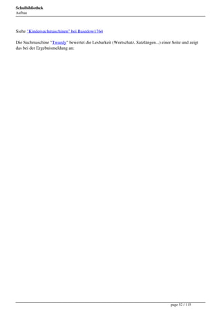 Schulbibliothek
Aufbau




Siehe "Kindersuchmaschinen" bei Basedow1764

Die Suchmaschine “Twurdy” bewertet die Lesbarkeit (Wortschatz, Satzlängen...) einer Seite und zeigt
das bei der Ergebnismeldung an:




                                                                                    page 52 / 115
 