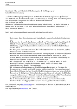 Schulbibliothek
Aufbau




Kombinierte Schul- und öffentliche Bibliotheken gelten als der Königsweg der
Schulbibliotheksentwicklung.

Als Vorteil wird der Synergieeffekt gesehen. Die bibliotheksfachliche Kompetenz und Qualität käme
auch der Schule bzw. Schulbibliothek zugute.Diese Betrachtung ist einseitig. Die K. wird überwiegend in
ihrer traditionellen Rolle gesehen: Ausleihe von Büchern an Schüler/innen.
Eine Evaluation gibt es nicht.
Die Zahl der Kombibibliotheken ist verschwindend gering, in Brandenburg z. B. 4 bei 800 Schulen, in
Hessen 11 bei 2000 Schulen. Es gibt neben Neueröffnungen auch immer wieder Schließungen: U. a.
Berlin, Offenbach, Wiesbaden.

In der Praxis zeigen sich zahlreiche, sicher nicht unlösbare Schwierigkeiten:


         Insbesondere ältere Nutzer/innen aus dem Stadtteil suchen ungerne Schulgelände/Schulgebäude
         auf.
         Im Bestand sind die spezifischen Belange von Schule und Unterricht wenig berücksichtigt: Z. B.
         fehlende "Bücherschwemme" bei unterrichtsrelevanten Büchern und Medien, etwa 30 für
         14-15Jährige geeignete Medien zum Thema Vulkanismus statt der für öffentliche Bibliotheken
         üblichen 3 bis 4.
         Die Belange der Zentrale haben Vorrang. Die Stadtteilbibliothekarin, Bibl.-Assistentin, wird bei
         Personalausfall in die Zentrale beordert.
         Beschränkte Öffnungszeiten stehen einer spontanen Nutzung entgegen. In den Pausen schließt die
         Bibliothekarin, weil sie allein dem Ansturm der Schüler/innen nicht gewachsen ist. (In der
         Schweiz benutzen die Lehrkräfte schon einmal die K. vormittags in eigener Verantwortung, die
         Bibliothekarin kommt nur nachmittags für die Öffentlichkeit.
         Der Einkauf erfolgt über die Zentrale, d. h. es braucht eine Zeit, bis neue Bücher ins Regal
         kommen. Nicht immer kann vor Ort kurzfrisdtig gekauft werden, z. B. wegen einer
         Autorenlesung, eines aktuellen Unterrichtthemas.
         Die besonderen Anforderungen an eine Schulbibliothek als Lernzentrum im Unterricht, die
         Erwartungen der Lehrkräfte hinsichtlich Beratung und Kooperation bei Unterrichtsplanung und
         Unterrichsdurchführung sind kein Bestandteil der Bibliothekarsausbildung und keine Aufgabe des
         Personals der K. Häufig ist die Bibliothekarin dann enttäuscht, dass die Lehrkräfte die Bibliothek
         wenig oder nicht nutzen, obwohl sie alle bibliotheksfachlichen Standards erfüllt. Dennoch gelingt
         es engagierten Bibliothekarinnen immer wieder, die Erwartungen zu erfüllen.
         Die K. löst also allein durch ihre Existenz nicht das Problem, dass teacher-librarian oder
         Schulbibliothekar eine Doppelqualifikation voraussetzt und proaktives Berufsverständnis.

Eine unverändert gültige Sekundäranalsye von Untersuchungen aus den 60er bis 90er Jahren legte Alan
Bundy 2001 vor.
Eine englischsprachige Literaturliste zum Thema K.




                                                                                        page 53 / 115
 