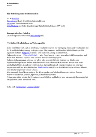Schulbibliothek
Aufbau




Zur Bedeutung von Schulbibliotheken

IFLA-Manifest
Resolutionder LAG Schulbibliotheken in Hessen
Artikelbei "Lesen-in-Deutschland"
Entschließung des Berlin-Brandenburger Schulbibliothekstages 2009 (pdf)


Konzepte einzelner Schulen
Lesekonzept der Grundschule Hackenberg (pdf)


(Vorläufige) Beschränkung auf Schwerpunkte

Es ist empfehlenswert, sich zu überlegen, welche Ressourcen zur Verfügung stehen und welche Ziele mit
der Schulbibliotheksgründung verfolgt werden. Eine moderne, multimediale Schulbibliothek erfüllt
eigentlich mehrere Aufgaben. Sie muss aber nicht von Anfang an alle erfüllen.
Es kann eine reine __Präsenzbibliothek__ sein. Dann braucht es aber ausreichende Öffnungszeiten und
Raum zum Arbeiten. Meist ist eine Ausleihe dann doch unumgänglich.
Es kann ein Lesezentrum sein und vor allem oder ausschließlich die Lektüre von Kinder- und
Jugendbüchern gefördert werden. Für einen attraktiven, aktuellen KJL-Bestand braucht man nicht
unerhebliche Mittel. Gerade im belletristischen Bereich bietet sich eine Kooperation mit einer gut
ausgestatteten öB an. Von dort ist dann Blockausleihe möglich, so dass beispielsweise alle drei Monate
neue Bücher angeboten werden können.
Man kann sich darauf konzentrieren, die Schwerpunkte des Schulprofils zu unterstützen: Europa,
Naturwissenschaften, Umwelt, Sprachen, Schulpartnerschaften.
Früher oder später werden die Erwartungen von Schülern und Lehrern aber wachsen, die Ressourcen bei
erfolgreicher Arbeit hoffentlich auch.


Siehe auch Fachliteratur, Lesende Schule!




                                                                                    page 54 / 115
 