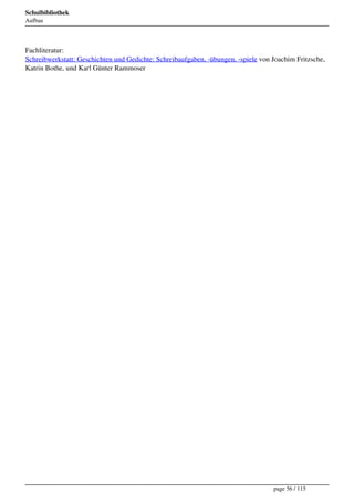 Schulbibliothek
Aufbau




Fachliteratur:
Schreibwerkstatt: Geschichten und Gedichte: Schreibaufgaben, -übungen, -spiele von Joachim Fritzsche,
Katrin Bothe, und Karl Günter Rammoser




                                                                                   page 56 / 115
 