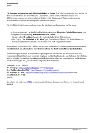 Schulbibliothek
Aufbau




Die Landesarbeitsgemeinschaft Schulbibliotheken in Hessen (LAG) ist ein gemeinnütziger Verein, zu
dem sich 300 Schulen mit Bibliothek und Lehrerinnen, Lehrer, Eltern, Bibliothekarinnen und
Bibliothekare zusammengeschlossen haben. Ihr Ziel ist die Stärkung und Weiterentwicklung der
Schulbibliotheken und die Förderung des Lesens in den Schulen.

Die LAG führt Projekte durch und unterstützt die Mitglieder mit Information und Beratung.


         Sie veranstaltet den zweijährlichen Fortbildungskongress „Hessischer Schulbibliothekstag“ und
         vergibt die Auszeichnung „Schulbibliothek des Jahres“.
         Sie gibt selbst Broschüren heraus oder kauft nützliche für die Mitglieder an.
         Das Projekt "Die Bibliothek in der Kiste" gibt Bestandsempfehlungen für Schulbibliotheken.
         Gleichzeitig können die Bücher- und Medienkisten auch ausgeliehen werden.

Konzeptionell orientiert sich die LAG am international verbreiteten Modell der modernen multimedialen
Schulbibliothek als Informations- und Kulturzentrum für den Unterricht und das Schulleben.

Zu einem fortgeschrittenen Schulbibliothekssystem gehören Spezialisten, die dafür qualifiziert sind,
zusammen mit Fachlehrer/innen Unterricht zu planen und durchzuführen, die Lesekultur an der Schule zu
fördern, einzelne Schüler/innen und Gruppen bei Informationsrecherchen zu unterstützen und Kollegium
und Schulleitung bei der Qualitätsentwicklung der Schule zu beraten.

Im Internet ist die LAG mit
der Homepage www.schulbibliotheken.de, LAG in facebook,
dem Weblog „Basedow1764“ - http://basedow1764.wordpress.com,
der Mailing List „hids“ http://mailman.bildung.hessen.de/mailman/listinfo/hids und diesem
Schulbibliotheks-Wiki
präsent.

Sie arbeitet mit IASL und ENSIL zusammen und pflegt den Austausch mit Partnern in Österreich und
Südtirol.




                                                                                    page 57 / 115
 