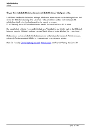 Schulbibliothek
Aufbau




Ort, an dem die Schulbibliothekarin oder der Schulbibliothekar häufig sein sollte.

Lehrerinnen und Lehrer sind äußerst wichtige Adressaten. Wenn man sie davon überzeugen kann, dass
sie mit der Bibliotheksnutzung ihren Unterricht verbessern können und die Vorbereitung nicht
aufwändiger ist als beim Lehrbuchunterricht, hat man sie gewonnen.
Es ist fahrlässig, allein die Schülerinnnen und Schüler als Nutzer/innen der SB zu sehen.

Die ganze Schule sollte im Focus der Bibliothek sein. Wenn Lehrer und Schüler nicht in die Bibliothek
kommen, muss die Bibliothek zu ihnen kommen! In die Klassen, in den Schulhof, ins Lehrerzimmer.

Da Leserinnen und Leser Schulbibliotheken intensiver und erfolgreicher nutzen als Nichtleser/innen,
müssen die Schülerinnen und Schüler zu Leserinnen und Lesern gemacht werden.

Dazu ein Vidoclip: Drop everything and read! Anmerkungen zum Clip im Weblog Basedow1764




                                                                                     page 58 / 115
 