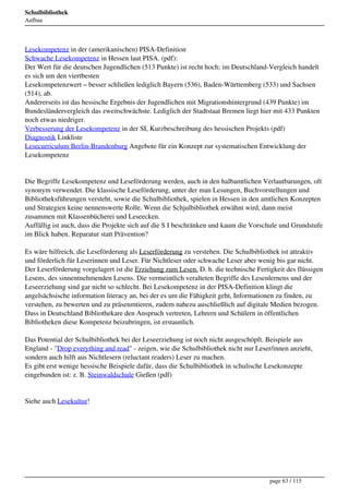 Schulbibliothek
Aufbau




Lesekompetenz in der (amerikanischen) PISA-Definition
Schwache Lesekompetenz in Hessen laut PISA. (pdf):
Der Wert für die deutschen Jugendlichen (513 Punkte) ist recht hoch; im Deutschland-Vergleich handelt
es sich um den viertbesten
Lesekompetenzwert – besser schließen lediglich Bayern (536), Baden-Württemberg (533) und Sachsen
(514), ab.
Andererseits ist das hessische Ergebnis der Jugendlichen mit Migrationshintergrund (439 Punkte) im
Bundesländervergleich das zweitschwächste. Lediglich der Stadtstaat Bremen liegt hier mit 433 Punkten
noch etwas niedriger.
Verbesserung der Lesekompetenz in der SI, Kurzbeschreibung des hessischen Projekts (pdf)
Diagnostik Linkliste
Lesecurriculum Berlin-Brandenburg Angebote für ein Konzept zur systematischen Entwicklung der
Lesekompetenz


Die Begriffe Lesekompetenz und Leseförderung werden, auch in den halbamtlichen Verlautbarungen, oft
synonym verwendet. Die klassische Leseförderung, unter der man Lesungen, Buchvorstellungen und
Bibliotheksführungen versteht, sowie die Schulbibliothek, spielen in Hessen in den amtlichen Konzepten
und Strategien keine nennenswerte Rolle. Wenn die Schjulbibliothek erwähnt wird, dann meist
zusammen mit Klassenbücherei und Leseecken.
Auffällig ist auch, dass die Projekte sich auf die S I beschränken und kaum die Vorschule und Grundstufe
im Blick haben. Reparatur statt Prävention?

Es wäre hilfreich, die Leseförderung als Leserförderung zu verstehen. Die Schulbibliothek ist attraktiv
und förderlich für Leserinnen und Leser. Für Nichtleser oder schwache Leser aber wenig bis gar nicht.
Der Leserförderung vorgelagert ist die Erziehung zum Lesen. D. h. die technische Fertigkeit des flüssigen
Lesens, des sinnentnehmenden Lesens. Die vermeintlich veralteten Begriffe des Lesenlernens und der
Leseerziehung sind gar nicht so schlecht. Bei Lesekompetenz in der PISA-Definition klingt die
angelsächsische information literacy an, bei der es um die Fähigkeit geht, Informationen zu finden, zu
verstehen, zu bewerten und zu präsenmtieren, zudem nahezu auschließlich auf digitale Medien bezogen.
Dass in Deutschland Bibliothekare den Anspruch vertreten, Lehrern und Schülern in öffentlichen
Bibliotheken diese Kompetenz beizubringen, ist erstaunlich.

Das Potential der Schulbibliothek bei der Leseerziehung ist noch nicht ausgeschöpft. Beispiele aus
England - "Drop everything and read" - zeigen, wie die Schulbibliothek nicht nur Leser/innen anzieht,
sondern auch hilft aus Nichtlesern (reluctant readers) Leser zu machen.
Es gibt erst wenige hessische Beispiele dafür, dass die Schulbibliothek in schulische Lesekonzepte
eingebunden ist: z. B. Steinwaldschule Gießen (pdf)


Siehe auch Lesekultur!




                                                                                      page 63 / 115
 