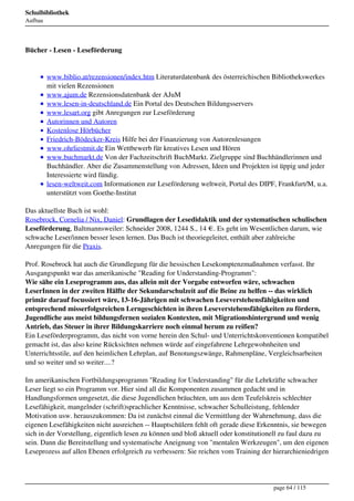 Schulbibliothek
Aufbau




Bücher - Lesen - Leseförderung


         www.biblio.at/rezensionen/index.htm Literaturdatenbank des österreichischen Bibliothekswerkes
         mit vielen Rezensionen
         www.ajum.de Rezensionsdatenbank der AJuM
         www.lesen-in-deutschland.de Ein Portal des Deutschen Bildungsservers
         www.lesart.org gibt Anregungen zur Leseförderung
         Autorinnen und Autoren
         Kostenlose Hörbücher
         Friedrich-Bödecker-Kreis Hilfe bei der Finanzierung von Autorenlesungen
         www.ohrliestmit.de Ein Wettbewerb für kreatives Lesen und Hören
         www.buchmarkt.de Von der Fachzeitschrift BuchMarkt. Zielgruppe sind Buchhändlerinnen und
         Buchhändler. Aber die Zusammenstellung von Adressen, Ideen und Projekten ist üppig und jeder
         Interessierte wird fündig.
         lesen-weltweit.com Informationen zur Leseförderung weltweit, Portal des DIPF, Frankfurt/M, u.a.
         unterstützt vom Goethe-Institut

Das aktuellste Buch ist wohl:
Rosebrock, Cornelia / Nix, Daniel: Grundlagen der Lesedidaktik und der systematischen schulischen
Leseförderung, Baltmannsweiler: Schneider 2008, 1244 S., 14 €. Es geht im Wesentlichen darum, wie
schwache Leser/innen besser lesen lernen. Das Buch ist theoriegeleitet, enthält aber zahlreiche
Anregungen für die Praxis.

Prof. Rosebrock hat auch die Grundlegung für die hessischen Lesekomptenzmaßnahmen verfasst. Ihr
Ausgangspunkt war das amerikanische "Reading for Understanding-Programm":
Wie sähe ein Leseprogramm aus, das allein mit der Vorgabe entworfen wäre, schwachen
LeserInnen in der zweiten Hälfte der Sekundarschulzeit auf die Beine zu helfen -- das wirklich
primär darauf focussiert wäre, 13-16-Jährigen mit schwachen Leseverstehensfähigkeiten und
entsprechend misserfolgsreichen Lerngeschichten in ihren Leseverstehensfähigkeiten zu fördern,
Jugendliche aus meist bildungsfernen sozialen Kontexten, mit Migrationshintergrund und wenig
Antrieb, das Steuer in ihrer Bildungskarriere noch einmal herum zu reißen?
Ein Leseförderprogramm, das nicht von vorne herein den Schul- und Unterrichtskonventionen kompatibel
gemacht ist, das also keine Rücksichten nehmen würde auf eingefahrene Lehrgewohnheiten und
Unterrichtsstile, auf den heimlichen Lehrplan, auf Benotungszwänge, Rahmenpläne, Vergleichsarbeiten
und so weiter und so weiter....?

Im amerikanischen Fortbildungsprogramm "Reading for Understanding" für die Lehrkräfte schwacher
Leser liegt so ein Programm vor. Hier sind all die Komponenten zusammen gedacht und in
Handlungsformen umgesetzt, die diese Jugendlichen bräuchten, um aus dem Teufelskreis schlechter
Lesefähigkeit, mangelnder (schrift)sprachlicher Kenntnisse, schwacher Schulleistung, fehlender
Motivation usw. herauszukommen: Da ist zunächst einmal die Vermittlung der Wahrnehmung, dass die
eigenen Lesefähigkeiten nicht ausreichen -- Hauptschülern fehlt oft gerade diese Erkenntnis, sie bewegen
sich in der Vorstellung, eigentlich lesen zu können und bloß aktuell oder konstitutionell zu faul dazu zu
sein. Dann die Bereitstellung und systematische Aneignung von "mentalen Werkzeugen", um den eigenen
Leseprozess auf allen Ebenen erfolgreich zu verbessern: Sie reichen vom Training der hierarchieniedrigen




                                                                                      page 64 / 115
 