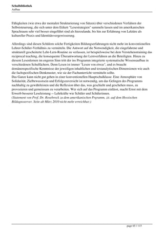 Schulbibliothek
Aufbau




Fähigkeiten (wie etwa der mentalen Strukturierung von Sätzen) über verschiedenen Verfahren der
Selbststeuerung, die sich unter dem Etikett "Lesestrategien" sammeln lassen und im amerikanischen
Sprachraum sehr viel besser eingeführt sind als hierzulande, bis hin zur Erfahrung von Lektüre als
kultureller Praxis und Identitätsvergewisserung.

Allerdings sind diesen Schülern solche Fertigkeiten Bildungserfahrungen nicht mehr im konventionellen
Lehrer-Schüler-Verhältnis zu vermitteln. Die Antwort auf die Notwendigkeit, die eingefahrene und
strukturell gescheiterte Lehr-Lern-Routine zu verlassen, ist beispielsweise bei dem Verstehenstraining das
reciprocal teaching, die konsequente Überantwortung der Lernverfahren an die Beteiligten. Hinzu zu
diesem Lesenlernen im engeren Sinn tritt der ins Programm integrierte systematische Wissensaufbau in
verschiedenen Schulfächern. Denn Lesen ist immer "Lesen von etwas", und es braucht
domänenspezifische Kenntnisse der jeweiligen inhaltlichen und textanalytischen Dimensionen wie auch
die fachspezifischen Denkmuster, wie sie der Fachunterricht vermitteln sollte.
Das Ganze kann nicht gut gehen in einer konventionellen Hauptschulklasse. Eine Atmosphäre von
Solidarität, Zielbewusstsein und Erfolgszuversicht ist notwendig, um das Gelingen des Programms
nachhaltig zu gewährleisten und die Reflexion über das, was geschieht und geschehen muss, zu
provozieren und gemeinsam zu verarbeiten. Wer sich auf das Programm einlässt, macht Ernst mit dem
Erwerb besserer Leseleistung -- Lehrkräfte wie Schüler und Schülerinnen.
(Statement von Prof. Dr. Rosebrock zu dem amerikanischen Prgramm, zit. auf dem Hessischen
Bildugnsserver. Seite ab März 2010 nicht mehr erreichbar.)




                                                                                      page 65 / 115
 