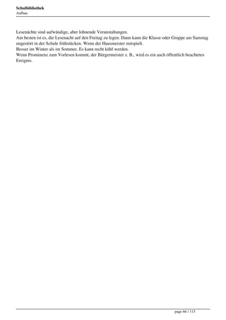 Schulbibliothek
Aufbau




Lesenächte sind aufwändige, aber lohnende Veranstaltungen.
Am besten ist es, die Lesenacht auf den Freitag zu legen. Dann kann die Klasse oder Gruppe am Samstag
ungestört in der Schule frühstücken. Wenn der Hausmeister mitspielt.
Besser im Winter als im Sommer. Es kann recht kühl werden.
Wenn Prominenz zum Vorlesen kommt, der Bürgermeister z. B., wird es ein auch öffentlich beachtetes
Ereignis.




                                                                                   page 66 / 115
 