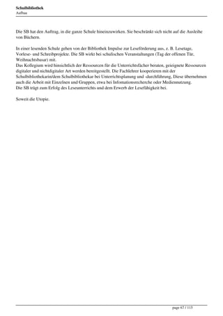 Schulbibliothek
Aufbau




Die SB hat den Auftrag, in die ganze Schule hineinzuwirken. Sie beschränkt sich nicht auf die Ausleihe
von Büchern.

In einer lesenden Schule gehen von der Bibliothek Impulse zur Leseförderung aus, z. B. Lesetage,
Vorlese- und Schreibprojekte. Die SB wirkt bei schulischen Veranstaltungen (Tag der offenen Tür,
Weihnachtsbasar) mit.
Das Kollegium wird hinsichtlich der Ressourcen für die Unterrichtsfächer beraten, geieignete Ressourcen
digitaler und nichtdigitaler Art werden bereitgestellt. Die Fachlehrer kooperieren mit der
Schulbibliothekarin/dem Schulbibliothekar bei Unterrichtsplanung und -durchführung, Diese übernehmen
auch die Arbeit mit Einzelnen und Gruppen, etwa bei Infomationsrecherche oder Mediennutzung.
Die SB trägt zum Erfolg des Leseunterrichts und dem Erwerb der Lesefähigkeit bei.

Soweit die Utopie.




                                                                                     page 67 / 115
 