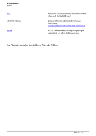 Schulbibliothek
Aufbau




hids                                                Hessischer Informationsdienst Schulbibliotheken,
                                                    offen auch für Nicht-Hessen!

schulbibliotheken                                   Liste des Deutschen Bibliotheksverbandes.
                                                    Anmeldung:
                                                    schulbibliotheken-subscribe@stadt-frankfurt.de

lm-net                                              10000 Abonnenten bei der englischsprachigen
                                                    mailing list; vor allem für Nordamerika




Eine Alternative zu mailing lists sind Foren, Wikis oder Weblogs.




                                                                                    page 68 / 115
 