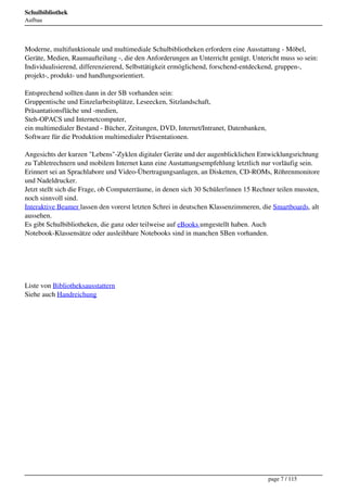 Schulbibliothek
Aufbau




Moderne, multifunktionale und multimediale Schulbibliotheken erfordern eine Ausstattung - Möbel,
Geräte, Medien, Raumaufteilung -, die den Anforderungen an Unterricht genügt. Untericht muss so sein:
Individualisierend, differenzierend, Selbsttätigkeit ermöglichend, forschend-entdeckend, gruppen-,
projekt-, produkt- und handlungsorientiert.

Entsprechend sollten dann in der SB vorhanden sein:
Gruppentische und Einzelarbeitsplätze, Leseecken, Sitzlandschaft,
Präsantationsfläche und -medien,
Steh-OPACS und Internetcomputer,
ein multimedialer Bestand - Bücher, Zeitungen, DVD, Internet/Intranet, Datenbanken,
Software für die Produktion multimedialer Präsentationen.

Angesichts der kurzen "Lebens"-Zyklen digitaler Geräte und der augenblicklichen Entwicklungsrichtung
zu Tabletrechnern und mobilem Internet kann eine Austattungsempfehlung letztlich nur vorläufig sein.
Erinnert sei an Sprachlabore und Video-Übertragungsanlagen, an Disketten, CD-ROMs, Röhrenmonitore
und Nadeldrucker.
Jetzt stellt sich die Frage, ob Computerräume, in denen sich 30 Schüler/innen 15 Rechner teilen mussten,
noch sinnvoll sind.
Interaktive Beamer lassen den vorerst letzten Schrei in deutschen Klassenzimmeren, die Smartboards, alt
aussehen.
Es gibt Schulbibliotheken, die ganz oder teilweise auf eBooks umgestellt haben. Auch
Notebook-Klassensätze oder ausleihbare Notebooks sind in manchen SBen vorhanden.




Liste von Bibliotheksausstattern
Siehe auch Handreichung




                                                                                      page 7 / 115
 