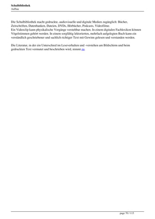 Schulbibliothek
Aufbau




Die Schulbibliothek macht gedruckte, audiovisuelle und digitale Medien zugänglich: Bücher,
Zeitschriften, Datenbanken, Dateien, DVDs, Hörbücher, Podcasts, Videofilme.
Ein Videoclip kann physikalische Vorgänge verstehbar machen. In einem digitalen Fachlexikon können
Vögelstimmen gehört werden. In einem sorgfältig lektorierten, mehrfach aufgelegten Buch kann ein
verständlich geschriebener und sachlich richtiger Text mit Gewinn gelesen und verstanden werden.

Die Literatur, in der ein Unterschied im Leseverhalten und -verstehen am Bildschirm und beim
gedruckten Text vermutet und beschrieben wird, nimmt zu.




                                                                                    page 70 / 115
 